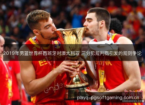 2019年男篮世界杯西班牙对澳大利亚 三分犯规判罚引发的规则争论 2019年男篮世界杯西班牙对澳大利亚 三分犯规判罚引发的规则争论